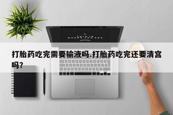 正品打胎药私人微信打胎药吃完需要输液吗.打胎药吃完还要清宫吗？