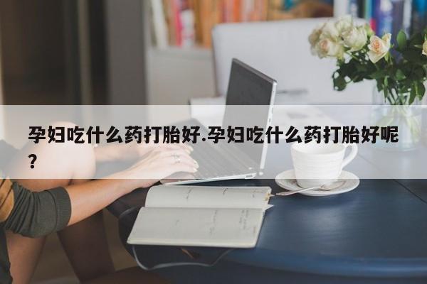 正品打胎药私人微信孕妇吃什么药打胎好.孕妇吃什么药打胎好呢？