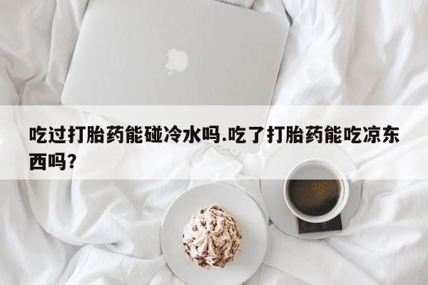 正品打胎药私人微信吃过打胎药能碰冷水吗.吃了打胎药能吃凉东西吗？