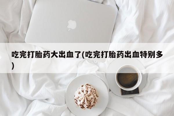正品打胎药私人微信吃完打胎药大出血了(吃完打胎药出血特别多)