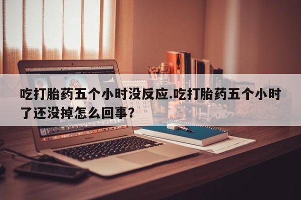 正品打胎药私人微信吃打胎药五个小时没反应.吃打胎药五个小时了还没掉怎么回事？