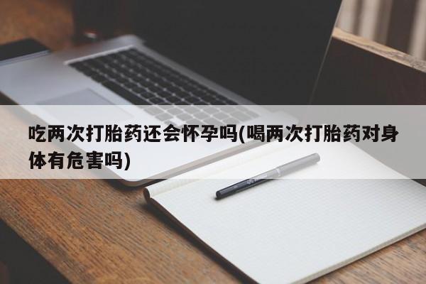 正品打胎药私人微信吃两次打胎药还会怀孕吗(喝两次打胎药对身体有危害吗)