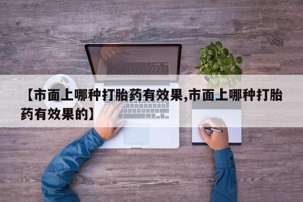 正品打胎药私人微信【市面上哪种打胎药有效果,市面上哪种打胎药有效果的】