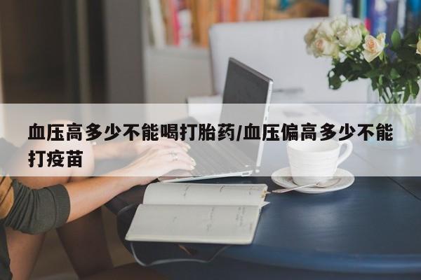 正品打胎药私人微信血压高多少不能喝打胎药/血压偏高多少不能打疫苗