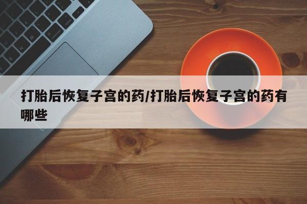 正品打胎药私人微信打胎后恢复子宫的药/打胎后恢复子宫的药有哪些