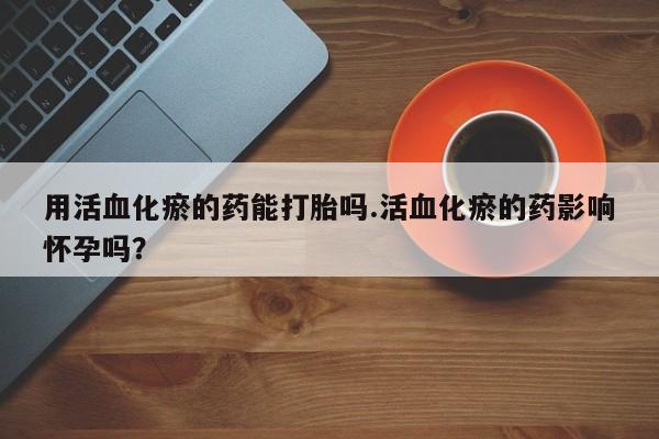 正品打胎药私人微信用活血化瘀的药能打胎吗.活血化瘀的药影响怀孕吗？