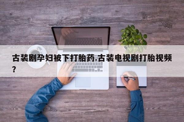 正品打胎药私人微信古装剧孕妇被下打胎药.古装电视剧打胎视频？