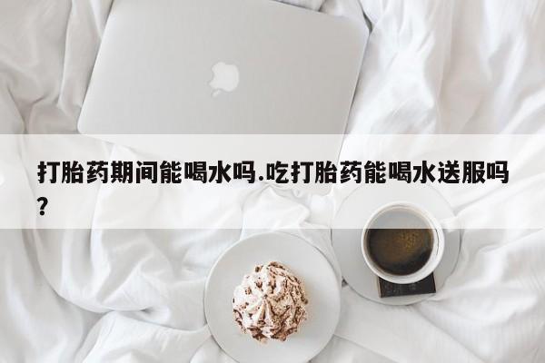 正品打胎药私人微信打胎药期间能喝水吗.吃打胎药能喝水送服吗？
