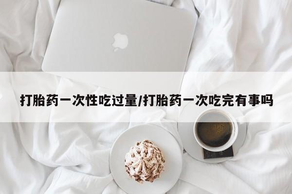 正品打胎药私人微信打胎药一次性吃过量/打胎药一次吃完有事吗