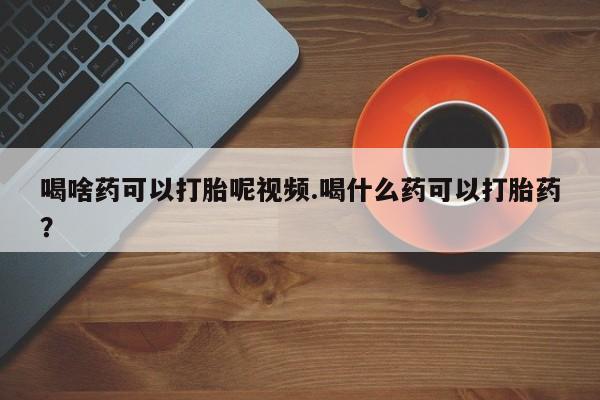 正品打胎药私人微信喝啥药可以打胎呢视频.喝什么药可以打胎药？