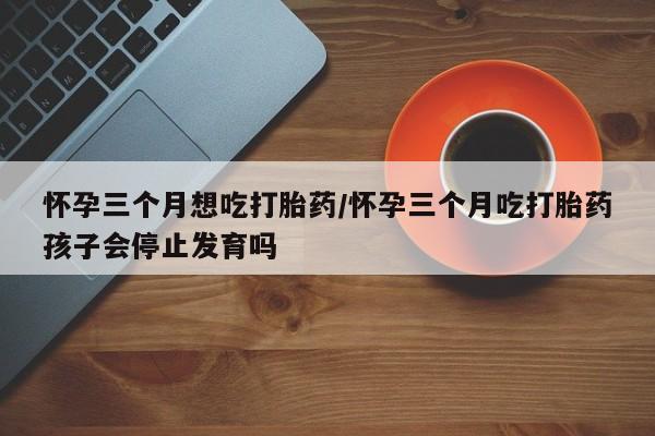 正品打胎药私人微信怀孕三个月想吃打胎药/怀孕三个月吃打胎药孩子会停止发育吗