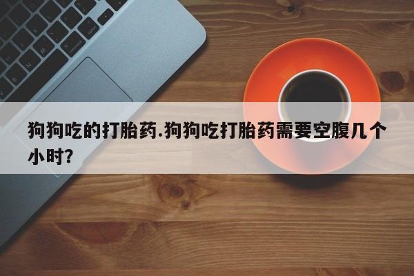 正品打胎药私人微信狗狗吃的打胎药.狗狗吃打胎药需要空腹几个小时？