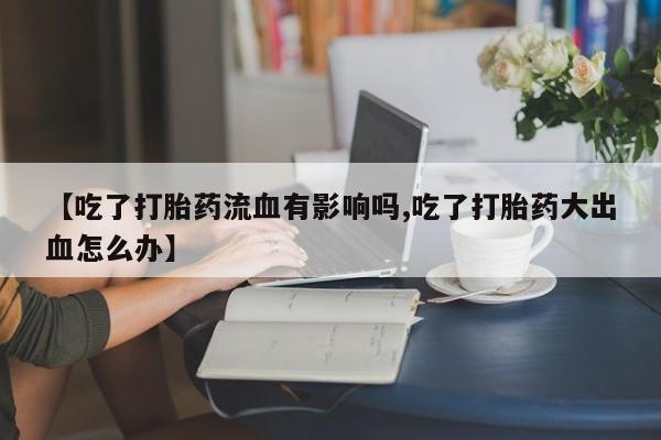 正品打胎药私人微信【吃了打胎药流血有影响吗,吃了打胎药大出血怎么办】
