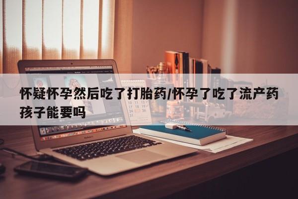 正品打胎药私人微信怀疑怀孕然后吃了打胎药/怀孕了吃了流产药孩子能要吗