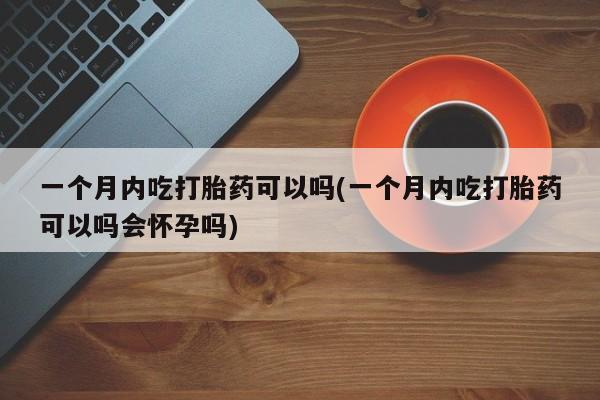 正品打胎药私人微信一个月内吃打胎药可以吗(一个月内吃打胎药可以吗会怀孕吗)