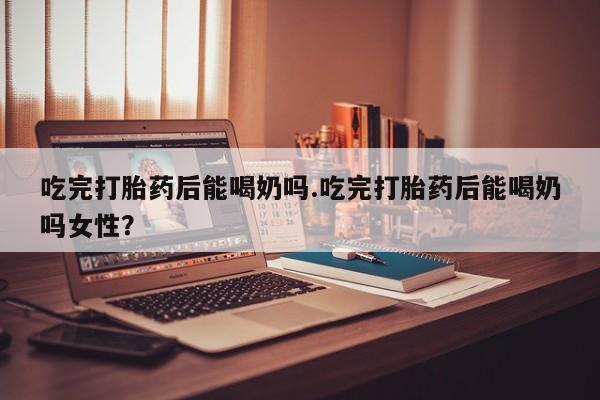正品打胎药私人微信吃完打胎药后能喝奶吗.吃完打胎药后能喝奶吗女性？