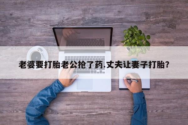 正品打胎药私人微信老婆要打胎老公抢了药.丈夫让妻子打胎？