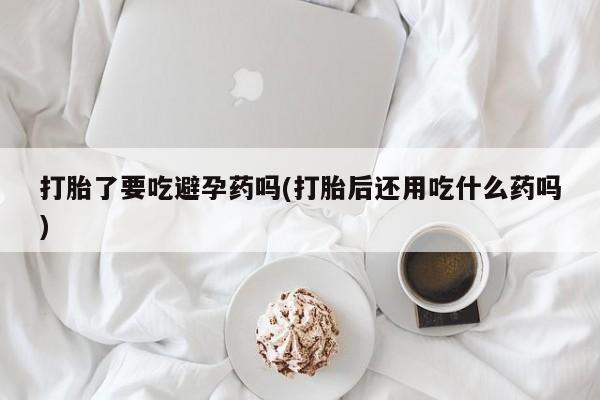 正品打胎药私人微信打胎了要吃避孕药吗(打胎后还用吃什么药吗)