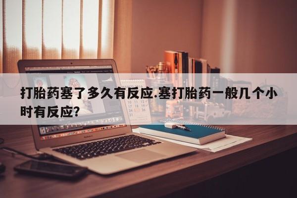 正品打胎药私人微信打胎药塞了多久有反应.塞打胎药一般几个小时有反应？