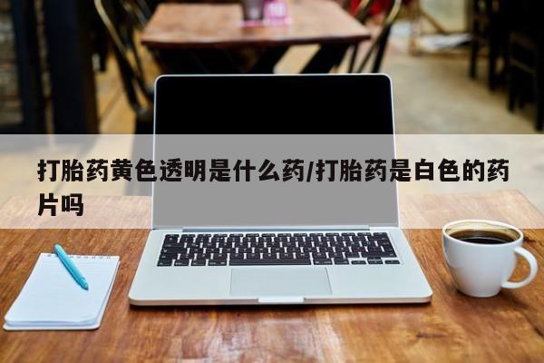 正品打胎药私人微信打胎药黄色透明是什么药/打胎药是白色的药片吗