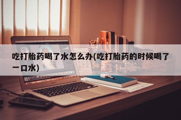 正品打胎药私人微信吃打胎药喝了水怎么办(吃打胎药的时候喝了一口水)