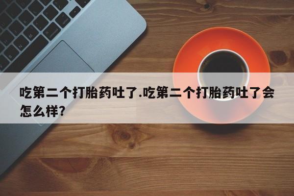 正品打胎药私人微信吃第二个打胎药吐了.吃第二个打胎药吐了会怎么样？