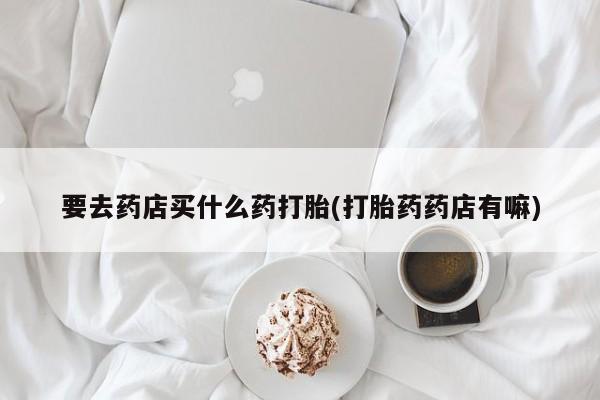 正品打胎药私人微信要去药店买什么药打胎(打胎药药店有嘛)