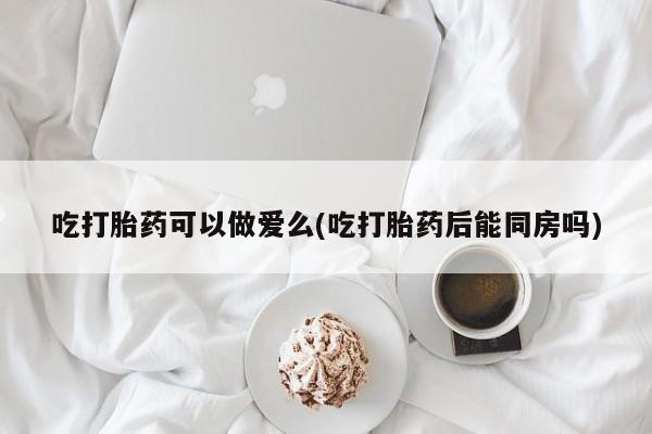 正品打胎药私人微信吃打胎药可以做爱么(吃打胎药后能同房吗)