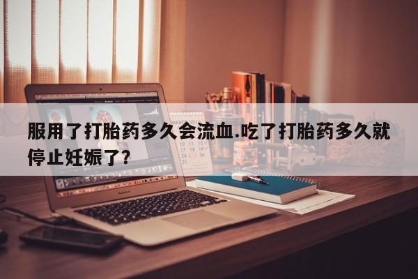正品打胎药私人微信服用了打胎药多久会流血.吃了打胎药多久就停止妊娠了？