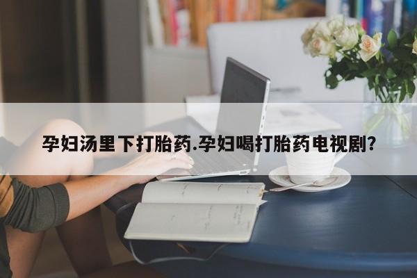 正品打胎药私人微信孕妇汤里下打胎药.孕妇喝打胎药电视剧？