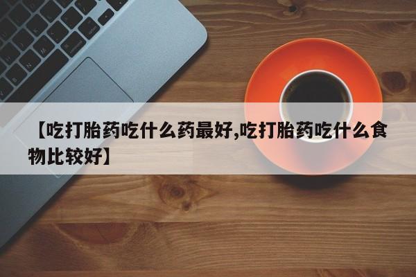 正品打胎药私人微信【吃打胎药吃什么药最好,吃打胎药吃什么食物比较好】
