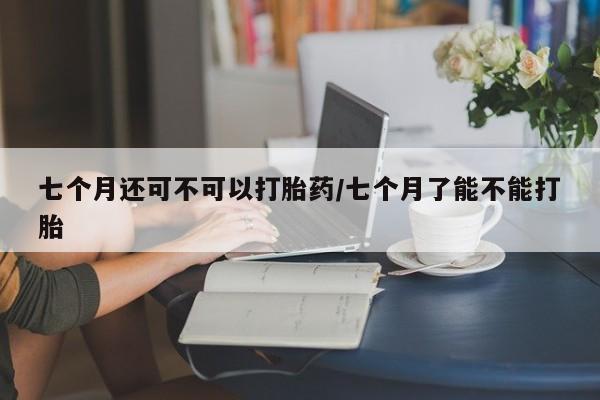 正品打胎药私人微信七个月还可不可以打胎药/七个月了能不能打胎