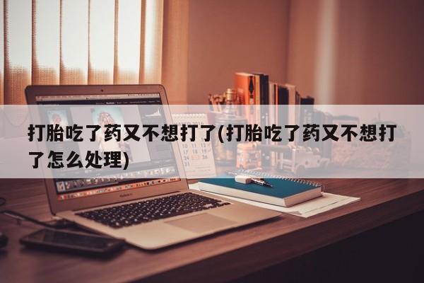 正品打胎药私人微信打胎吃了药又不想打了(打胎吃了药又不想打了怎么处理)