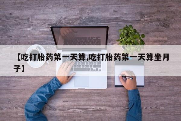 正品打胎药私人微信【吃打胎药第一天算,吃打胎药第一天算坐月子】