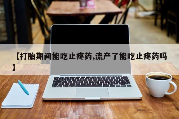 正品打胎药私人微信【打胎期间能吃止疼药,流产了能吃止疼药吗】