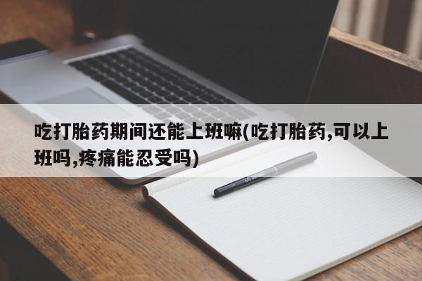 正品打胎药私人微信吃打胎药期间还能上班嘛(吃打胎药,可以上班吗,疼痛能忍受吗)