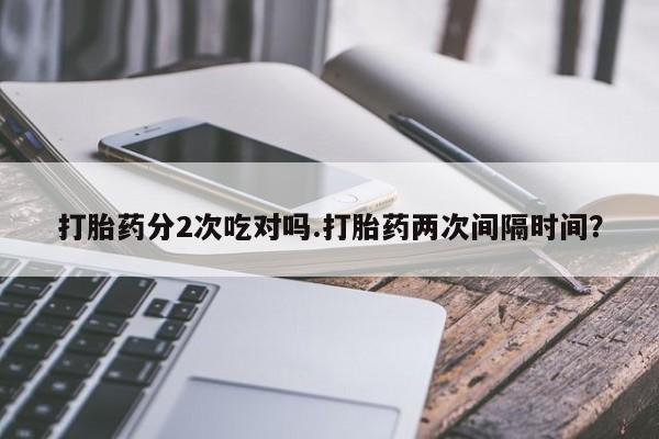 正品打胎药私人微信打胎药分2次吃对吗.打胎药两次间隔时间？