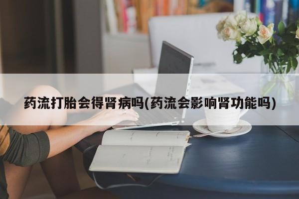 正品打胎药私人微信药流打胎会得肾病吗(药流会影响肾功能吗)