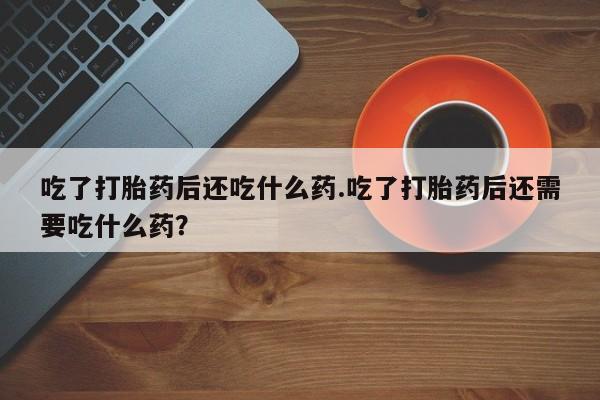 正品打胎药私人微信吃了打胎药后还吃什么药.吃了打胎药后还需要吃什么药？