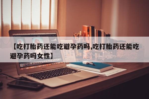 正品打胎药私人微信【吃打胎药还能吃避孕药吗,吃打胎药还能吃避孕药吗女性】