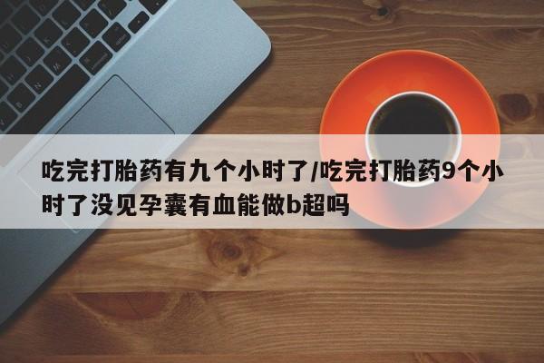 正品打胎药私人微信吃完打胎药有九个小时了/吃完打胎药9个小时了没见孕囊有血能做b超吗
