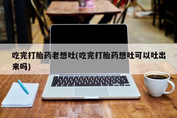 正品打胎药私人微信吃完打胎药老想吐(吃完打胎药想吐可以吐出来吗)