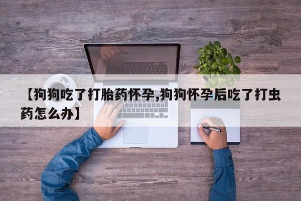 正品打胎药私人微信【狗狗吃了打胎药怀孕,狗狗怀孕后吃了打虫药怎么办】