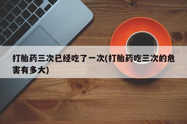 正品打胎药私人微信打胎药三次已经吃了一次(打胎药吃三次的危害有多大)