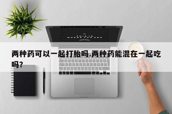 正品打胎药私人微信两种药可以一起打胎吗.两种药能混在一起吃吗？