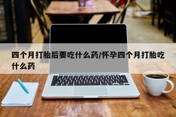 正品打胎药私人微信四个月打胎后要吃什么药/怀孕四个月打胎吃什么药