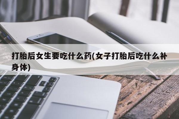 正品打胎药私人微信打胎后女生要吃什么药(女子打胎后吃什么补身体)