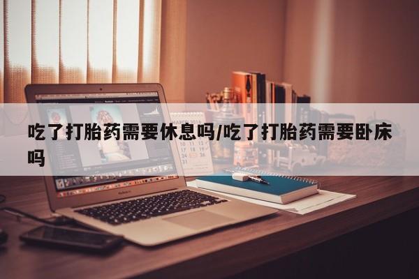 正品打胎药私人微信吃了打胎药需要休息吗/吃了打胎药需要卧床吗