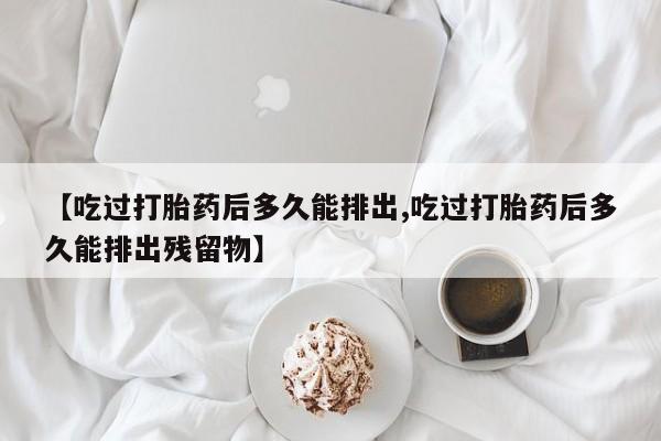 正品打胎药私人微信【吃过打胎药后多久能排出,吃过打胎药后多久能排出残留物】