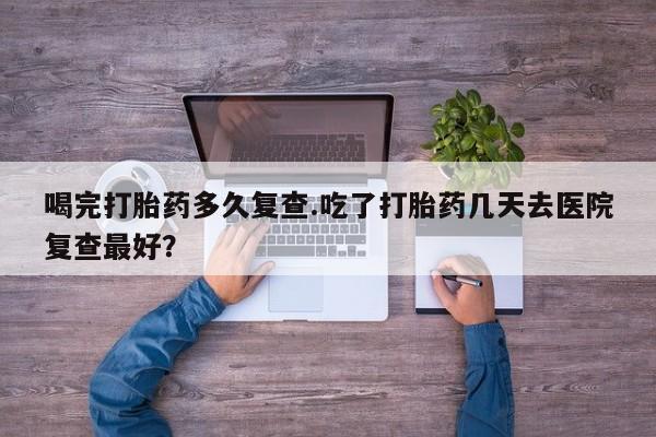 正品打胎药私人微信喝完打胎药多久复查.吃了打胎药几天去医院复查最好？